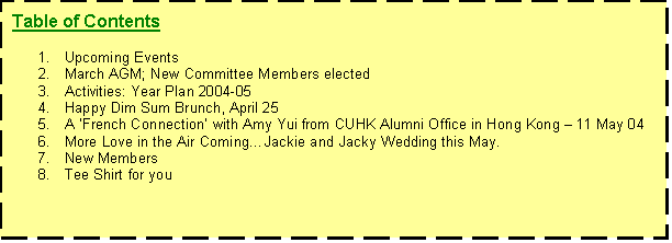 Text Box: Table of Contents

1.	Upcoming Events
2.	March AGM; New Committee Members elected
3.	Activities: Year Plan 2004-05
4.	Happy Dim Sum Brunch, April 25
5.	A French Connection with Amy Yui from CUHK Alumni Office in Hong Kong V 11 May 04
6.	More Love in the Air ComingKJackie and Jacky Wedding this May.
7.	New Members
8.	Tee Shirt for you 

