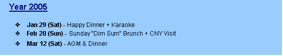 Text Box:    Year 2005

v	Jan 29 (Sat) - Happy Dinner + Karaoke
v	Feb 20 (Sun) - Sunday "Dim Sum" Brunch + CNY Visit
v	Mar 12 (Sat) - AGM & Dinner
