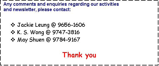 Text Box: Any comments and enquiries regarding our activities                      
and newsletter, please contact:


v	Jackie Leung @ 9656-1606
v	K. S. Wong @ 9747-3816
v	May Shuen @ 9784-9167

Thank you

