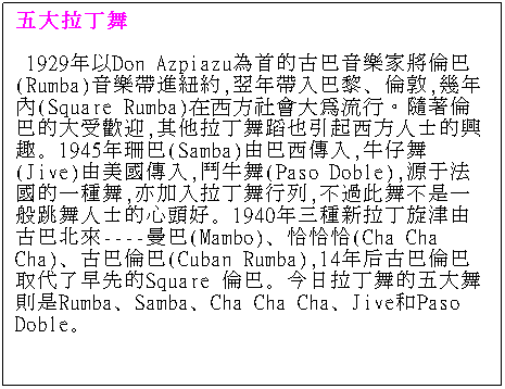 Text Box: 五大拉丁舞 
 1929年以Don Azpiazu為首的古巴音樂家將倫巴(Rumba)音樂帶進紐約,翌年帶入巴黎、倫敦,幾年內(Square Rumba)在西方社會大為流行。隨著倫巴的大受歡迎,其他拉丁舞蹈也引起西方人士的興趣。1945年珊巴(Samba)由巴西傳入,牛仔舞(Jive)由美國傳入,鬥牛舞(Paso Doble),源于法國的一種舞,亦加入拉丁舞行列,不過此舞不是一般跳舞人士的心頭好。1940年三種新拉丁旋津由古巴北來----曼巴(Mambo)、恰恰恰(Cha Cha Cha)、古巴倫巴(Cuban Rumba),14年后古巴倫巴取代了早先的Square 倫巴。今日拉丁舞的五大舞則是Rumba、Samba、Cha Cha Cha、Jive和Paso Doble。 
 
